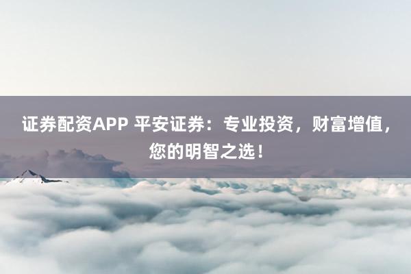 證券配資APP 平安證券：專業投資，財富增值，您的明智之選！